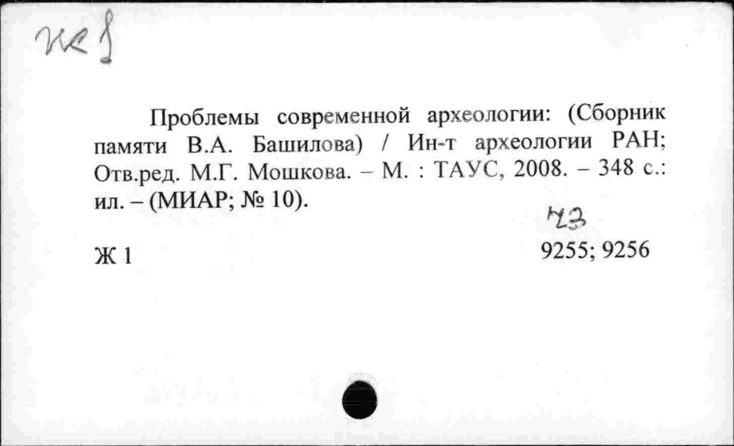 ﻿Проблемы современной археологии: (Сборник памяти В.А. Башилова) / Ин-т археологии РАН; Отв.ред. М.Г. Мошкова. - М. : ТАУС, 2008. - 348 с.: ил. - (МИАР; № 10).
Ж 1	9255; 9256